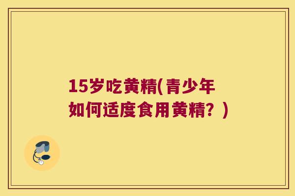 15岁吃黄精(青少年如何适度食用黄精?) 15岁吃黄精(青少年如何适度食用黄精?)