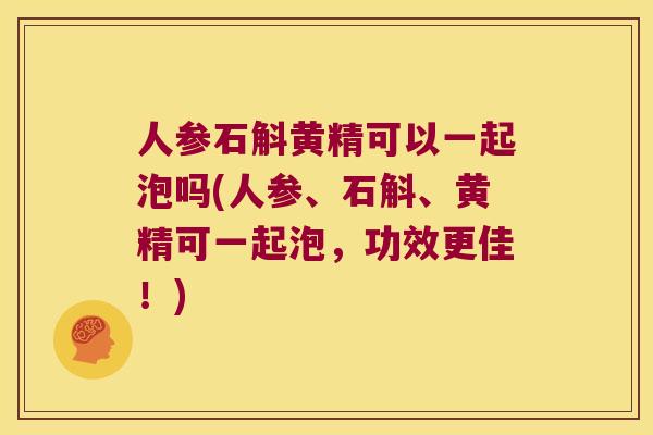 人参石斛黄精可以一起泡吗(人参、石斛、黄精可一起泡，功效更佳！)