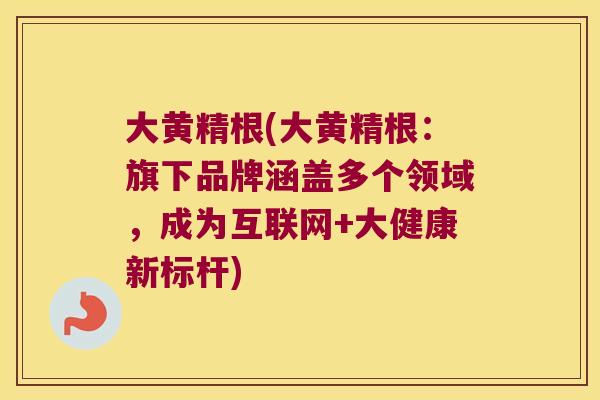 大黄精根(大黄精根:旗下品牌涵盖多个领域,成为互联网+大健康新标杆) 大黄精根(大黄精根:旗下品牌涵盖多个领域,成为互联网+大健康新标杆)