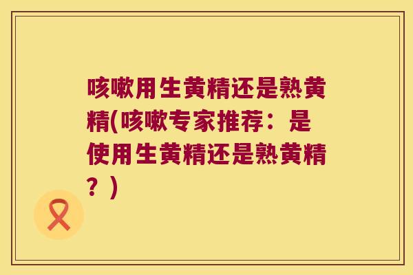 用生黄精还是熟黄精(专家推荐：是使用生黄精还是熟黄精？)