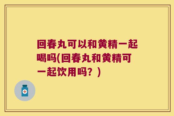 回春丸可以和黄精一起喝吗(回春丸和黄精可一起饮用吗?) 回春丸可以和黄精一起喝吗(回春丸和黄精可一起饮用吗?)