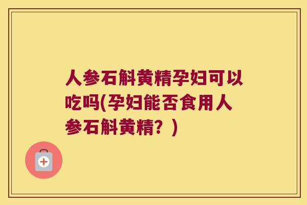 人参石斛黄精孕妇可以吃吗(孕妇能否食用人参石斛黄精？)