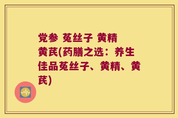 党参 菟丝子 黄精 黄芪(药膳之选:养生佳品菟丝子、黄精、黄芪) 党参 菟丝子 黄精 黄芪(药膳之选:养生佳品菟丝子、黄精、黄芪)