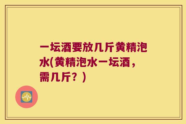 一坛酒要放几斤黄精泡水(黄精泡水一坛酒,需几斤?) 一坛酒要放几斤黄精泡水(黄精泡水一坛酒,需几斤?)