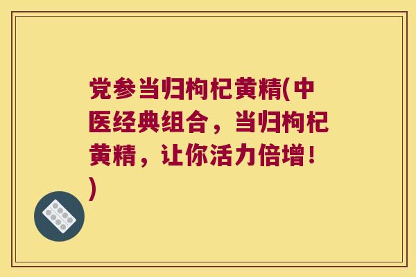党参当归枸杞黄精(中医经典组合，当归枸杞黄精，让你活力倍增！)