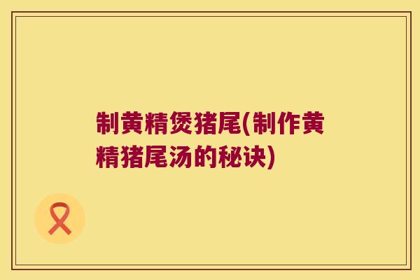 制黄精煲猪尾(制作黄精猪尾汤的秘诀)