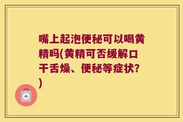 嘴上起泡可以喝黄精吗(黄精可否缓解口干舌燥、等症状?) 嘴上起泡可以喝黄精吗(黄精可否缓解口干舌燥、等症状?)