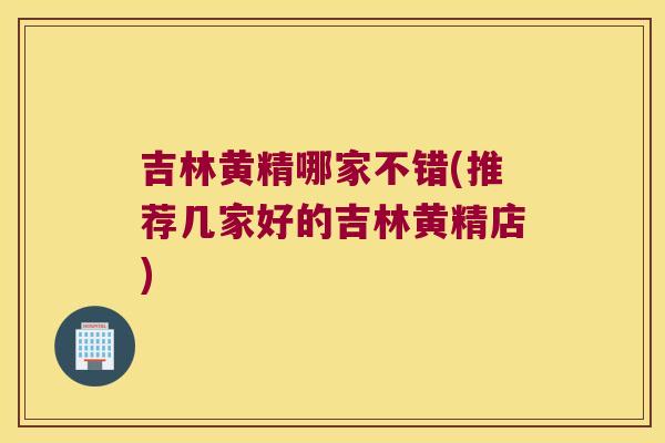 吉林黄精哪家不错(推荐几家好的吉林黄精店)