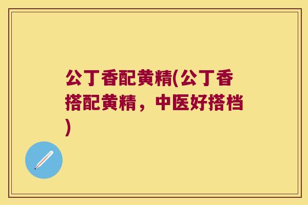 公丁香配黄精(公丁香搭配黄精，中医好搭档)