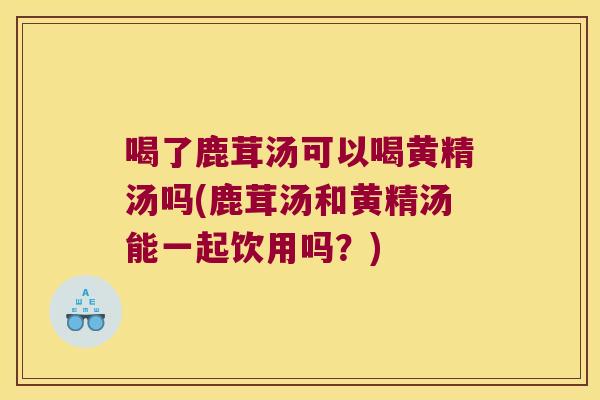 喝了鹿茸汤可以喝黄精汤吗(鹿茸汤和黄精汤能一起饮用吗？)