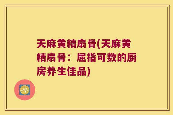 天麻黄精扇骨(天麻黄精扇骨:屈指可数的厨房养生佳品) 天麻黄精扇骨(天麻黄精扇骨:屈指可数的厨房养生佳品)