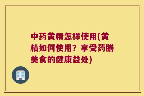 黄精怎样使用(黄精如何使用？享受药膳美食的健康益处)