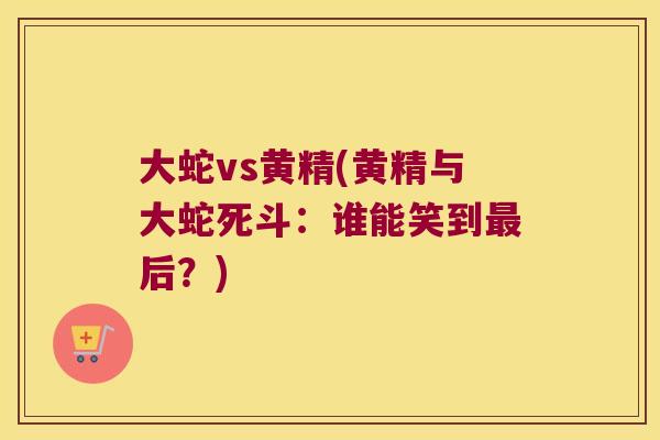 大蛇vs黄精(黄精与大蛇死斗:谁能笑到后?) 大蛇vs黄精(黄精与大蛇死斗:谁能笑到后?)