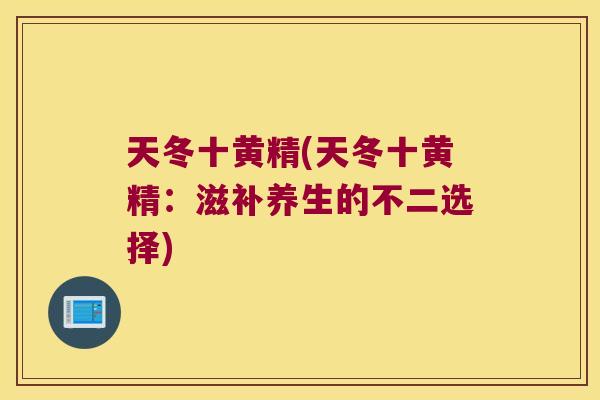 天冬十黄精(天冬十黄精:滋补养生的不二选择) 天冬十黄精(天冬十黄精:滋补养生的不二选择)
