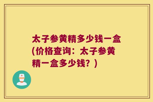 太子参黄精多少钱一盒(价格查询：太子参黄精一盒多少钱？)