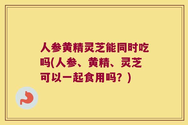 人参黄精灵芝能同时吃吗(人参、黄精、灵芝可以一起食用吗？)