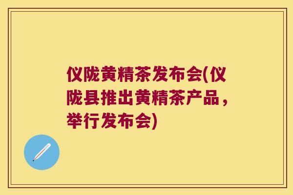 仪陇黄精茶发布会(仪陇县推出黄精茶产品,举行发布会) 仪陇黄精茶发布会(仪陇县推出黄精茶产品,举行发布会)