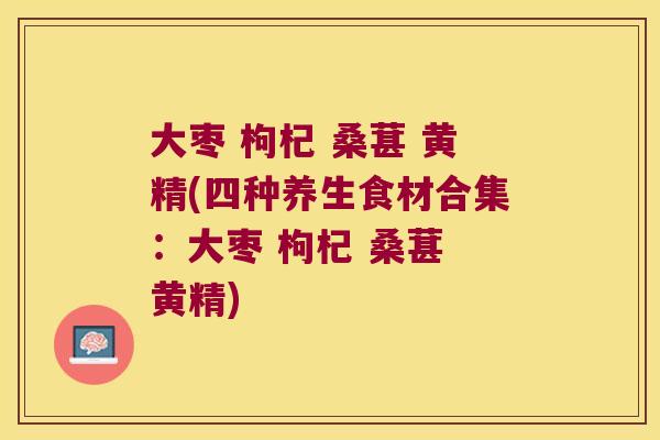 大枣 枸杞 桑葚 黄精(四种养生食材合集：大枣 枸杞 桑葚 黄精)