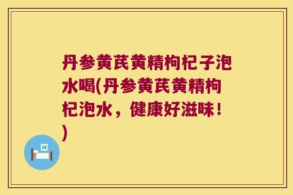 丹参黄芪黄精枸杞子泡水喝(丹参黄芪黄精枸杞泡水，健康好滋味！)