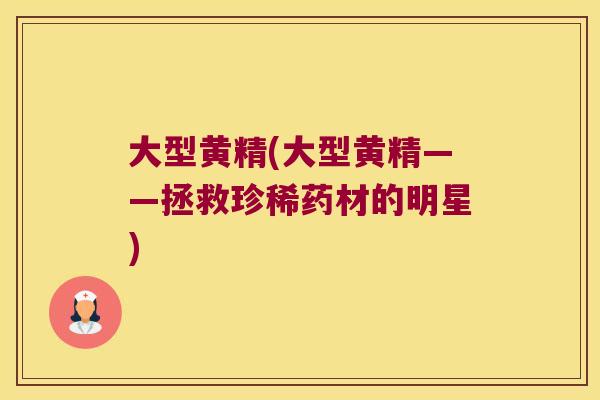 大型黄精(大型黄精——拯救珍稀药材的明星) 大型黄精(大型黄精——拯救珍稀药材的明星)