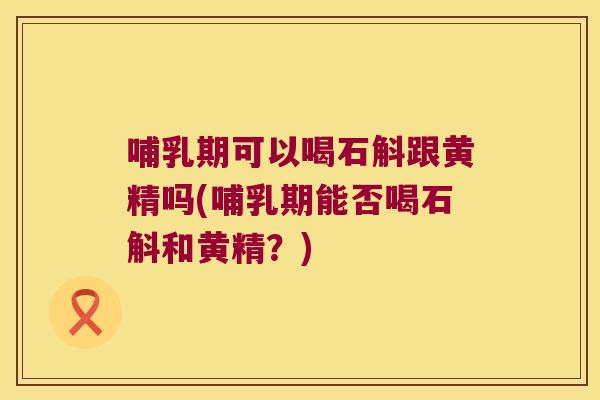 哺乳期可以喝石斛跟黄精吗(哺乳期能否喝石斛和黄精？)