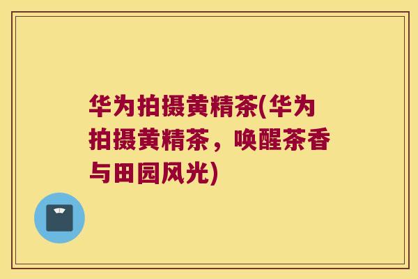 华为拍摄黄精茶(华为拍摄黄精茶,唤醒茶香与田园风光) 华为拍摄黄精茶(华为拍摄黄精茶,唤醒茶香与田园风光)