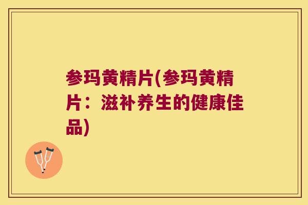 参玛黄精片(参玛黄精片：滋补养生的健康佳品)