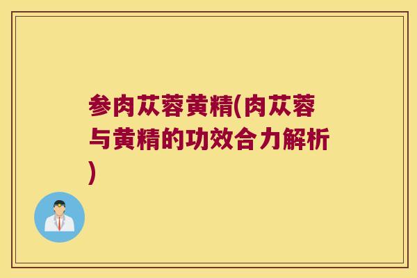 参肉苁蓉黄精(肉苁蓉与黄精的功效合力解析) 参肉苁蓉黄精(肉苁蓉与黄精的功效合力解析)