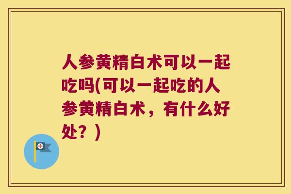 人参黄精白术可以一起吃吗(可以一起吃的人参黄精白术，有什么好处？)