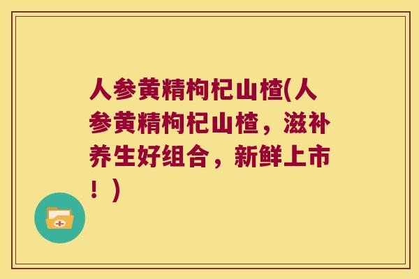 人参黄精枸杞山楂(人参黄精枸杞山楂，滋补养生好组合，新鲜上市！)