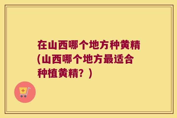 在山西哪个地方种黄精(山西哪个地方适合种植黄精?) 在山西哪个地方种黄精(山西哪个地方适合种植黄精?)