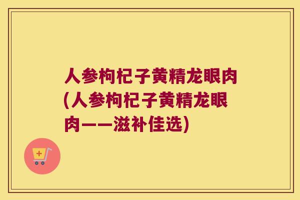 人参枸杞子黄精龙眼肉(人参枸杞子黄精龙眼肉——滋补佳选)