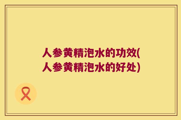 人参黄精泡水的功效(人参黄精泡水的好处)