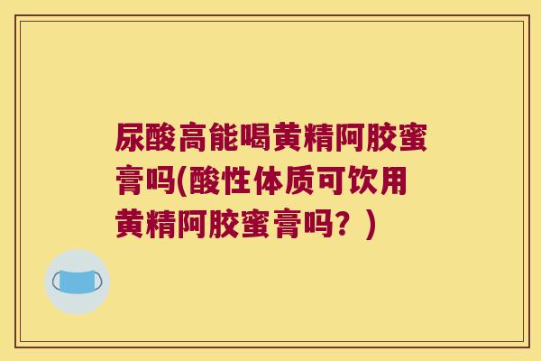 尿酸高能喝黄精阿胶蜜膏吗(酸性体质可饮用黄精阿胶蜜膏吗?) 尿酸高能喝黄精阿胶蜜膏吗(酸性体质可饮用黄精阿胶蜜膏吗?)