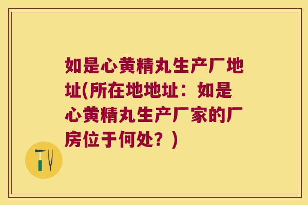 如是心黄精丸生产厂地址(所在地地址:如是心黄精丸生产厂家的厂房位于何处?) 如是心黄精丸生产厂地址(所在地地址:如是心黄精丸生产厂家的厂房位于何处?)