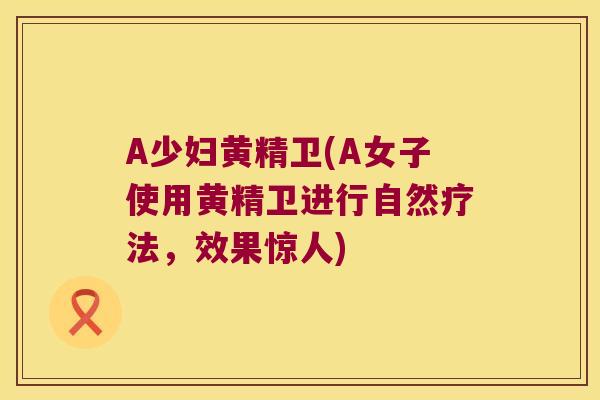 A少妇黄精卫(A女子使用黄精卫进行自然疗法,效果惊人) A少妇黄精卫(A女子使用黄精卫进行自然疗法,效果惊人)