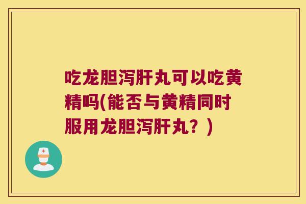 吃龙胆泻丸可以吃黄精吗(能否与黄精同时服用龙胆泻丸？)