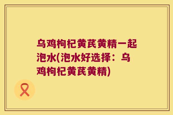 乌鸡枸杞黄芪黄精一起泡水(泡水好选择:乌鸡枸杞黄芪黄精) 乌鸡枸杞黄芪黄精一起泡水(泡水好选择:乌鸡枸杞黄芪黄精)