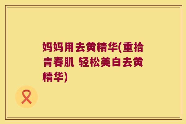 妈妈用去黄精华(重拾青春肌 轻松美白去黄精华)