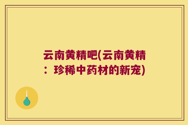 云南黄精吧(云南黄精：珍稀材的新宠)