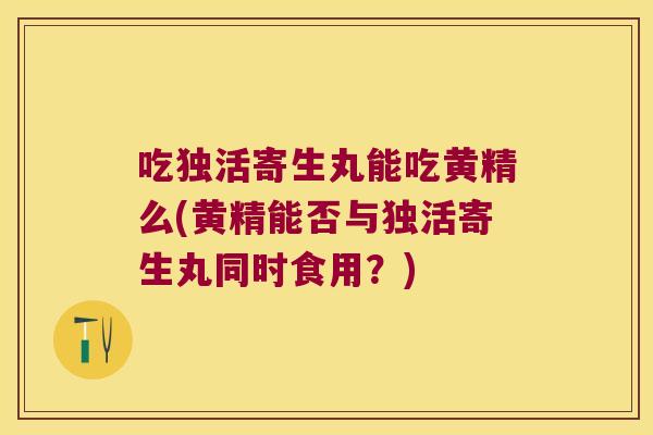 吃独活寄生丸能吃黄精么(黄精能否与独活寄生丸同时食用?) 吃独活寄生丸能吃黄精么(黄精能否与独活寄生丸同时食用?)