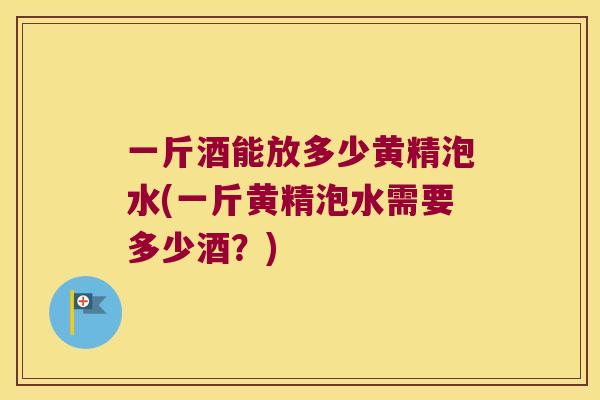 一斤酒能放多少黄精泡水(一斤黄精泡水需要多少酒？)