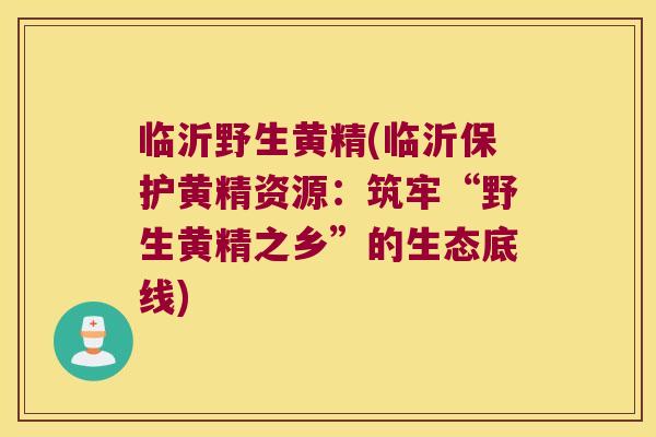 临沂野生黄精(临沂保护黄精资源：筑牢“野生黄精之乡”的生态底线)