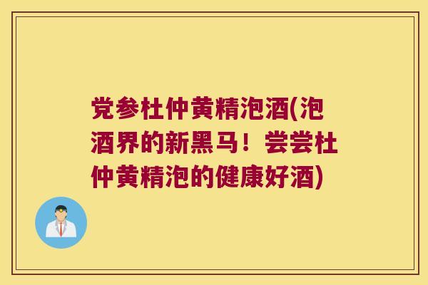 党参杜仲黄精泡酒(泡酒界的新黑马！尝尝杜仲黄精泡的健康好酒)