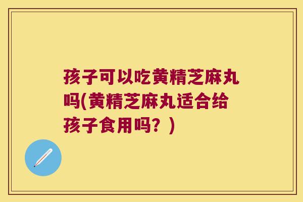 孩子可以吃黄精芝麻丸吗(黄精芝麻丸适合给孩子食用吗？)