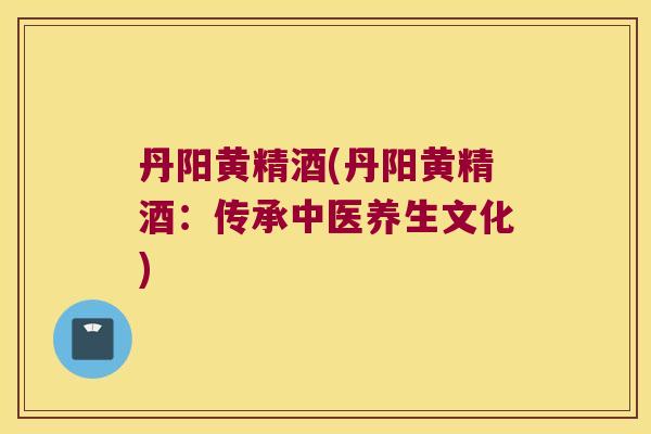 丹阳黄精酒(丹阳黄精酒：传承中医养生文化)