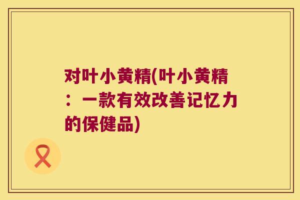 对叶小黄精(叶小黄精：一款有效改善记忆力的保健品)