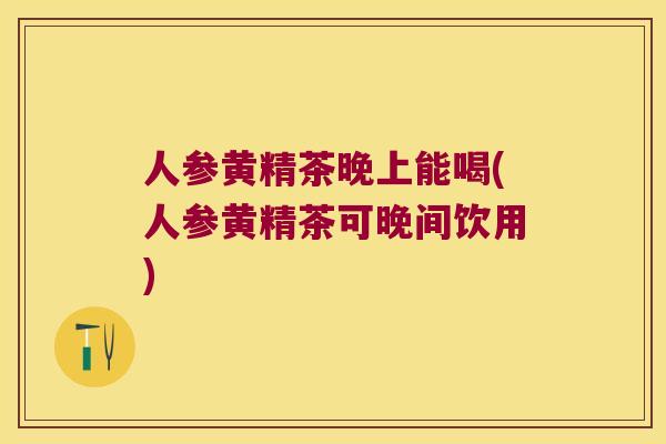 人参黄精茶晚上能喝(人参黄精茶可晚间饮用)
