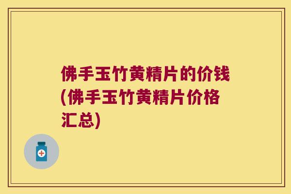 佛手玉竹黄精片的价钱(佛手玉竹黄精片价格汇总) 佛手玉竹黄精片的价钱(佛手玉竹黄精片价格汇总)