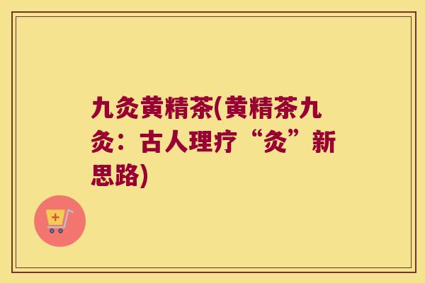 九灸黄精茶(黄精茶九灸:古人理疗“灸”新思路) 九灸黄精茶(黄精茶九灸:古人理疗“灸”新思路)